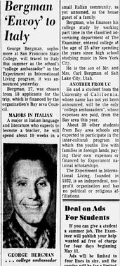 George Bergman Italy Trip in San Francisco Examiner April 25th, 1960. A black and white image of a news clipping shows a young white man with dark hair, dark eyes, an open-lipped smile, a cleft chin, and a plaid collared shirt. The top says, 'MAJORS IN ITALIAN. A major in Italian language and literature who expects to become a teacher, he will spend about 10 weeks in a.'

A B&W news clipping 'Bergman Envoy to Italy' shows a young white man with dark hair and eyes, an open-lipped smile, a cleft chin, and a plaid collared shirt. The caption says, 'GEORGE BERGMAN . . . college ambassador.' The article says: 

George Bergman, sophomore at San Francisco State College, will travel to Italy this summer as the school's 'college ambassador' in the experiment in International Living Program it was announced yesterday. 

Bergman, 27, was chosen from 18 Applicants for the trip, which is financed by the organization's Bay area Council. 

MAJORS IN ITALIAN 
A major in Italian language and literature who expects to become a teacher, he will spend about 10 weeks in a small Italian community as yet unnamed as the house guest of a family. 

Bergman, who finances his college study by working part time in the classified advertising department of The Examiner, entered college at the age of 25 after spending the years since high school studying music in New York City.