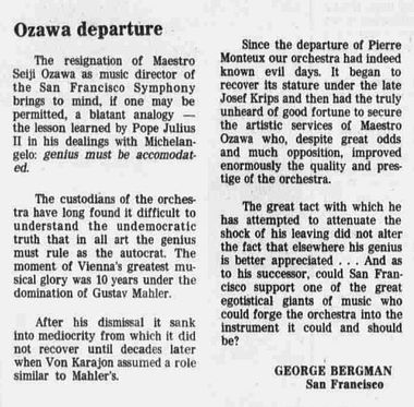 George Bergman on Ozawa Departure San Francisco Examiner 1975-07-30. San Francisco Examiner
Ozawa departure
The resignation of Maestro Seiji Ozawa as music director of San Francisco Symphony brings to mind, if one may be permitted, a blatant analogy — the lesson learned by Pope Julius II in his dealings with Michelangelo: genius must be accommodated. 

The custodians of the orchestra have long found it difficult to understand the undemocratic truth that in all art the genius must rule as the autocrat. The moment of Vienna’s greatest musical glory was 10 years under the domination of Gustav Mahler. 

After his dismissal it sank into mediocrity from which it did not recover until decades later when Von Karajon assumed a role similar to Mahler’s. Since the departure of Pierre Monteux our orchestra had indeed known evil days. It began to recover its stature under the late Josef Krips and then had the truly unheard of good fortune to secure the artistic services of Maestro Ozawa who, despite great odds and much opposition, improved enormously the quality and prestige of the orchestra. 

The great tact with which he is attempting to attenuate the shock of his leaving did not alter the fact that elsewhere his genius is better appreciated . . . And as to his successor, could San Francisco support one of the great egotistical giants of music who could forge the orchestra into the instrument it could and should be? 

GEORGE BERGMAN 
San Francisco